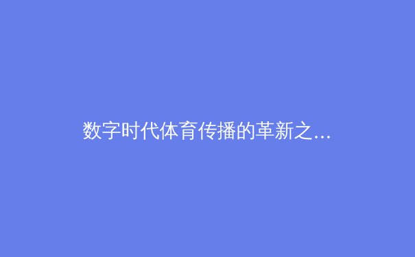 数字时代体育传播的革新之路：从转播技术到用户参与的范式转移 - 4