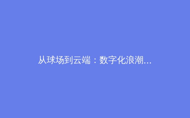 从球场到云端：数字化浪潮如何重塑现代体育产业生态