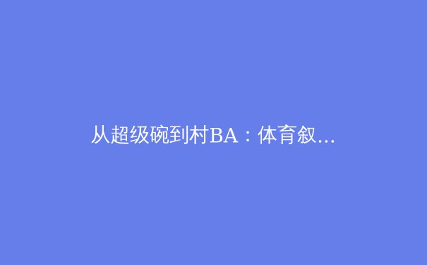 从超级碗到村BA：体育叙事变迁背后的全民参与浪潮 - 2