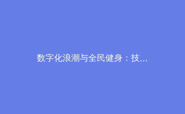 数字化浪潮与全民健身：技术如何重塑当代中国体育生态 - 3